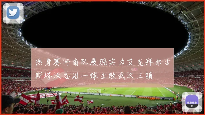 热身赛河南队展现实力艾克拜尔古斯塔沃各进一球击败武汉三镇