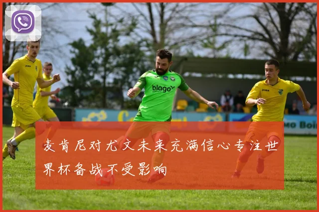 麦肯尼对尤文未来充满信心专注世界杯备战不受影响