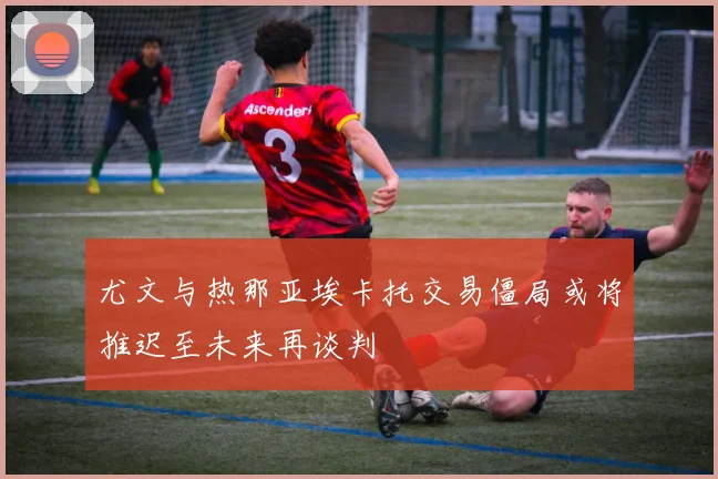 尤文与热那亚埃卡托交易僵局或将推迟至未来再谈判