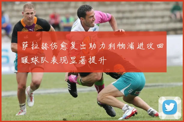 萨拉赫伤愈复出助力利物浦进攻回暖球队表现显著提升