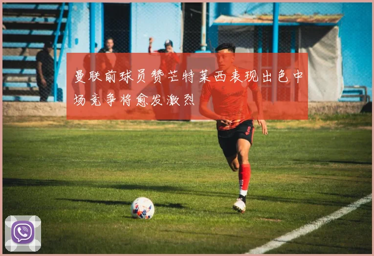 曼联前球员赞芒特莱西表现出色中场竞争将愈发激烈