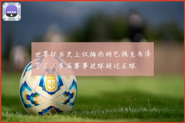 世界杯历史上仅梅西姆巴佩克洛泽等五人多届赛事进球超过五球