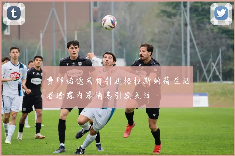 费耶诺德或将引进格拉斯纳荷兰记者透露内幕消息引发关注