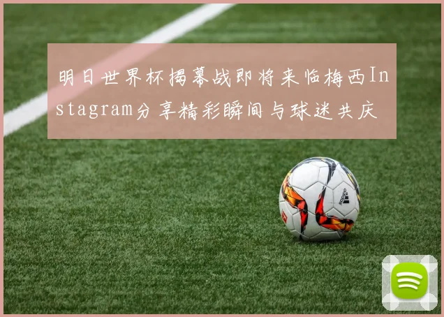 明日世界杯揭幕战即将来临梅西Instagram分享精彩瞬间与球迷共庆