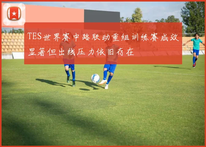 TES世界赛中路联动重组训练赛成效显著但出线压力依旧存在