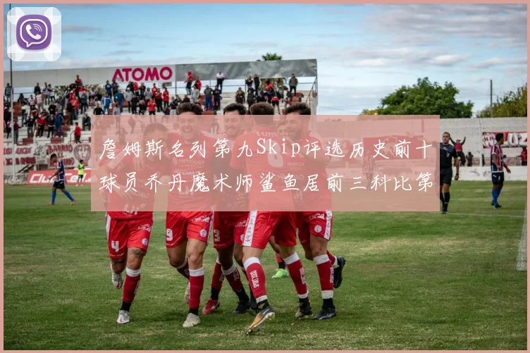 詹姆斯名列第九Skip评选历史前十球员乔丹魔术师鲨鱼居前三科比第七