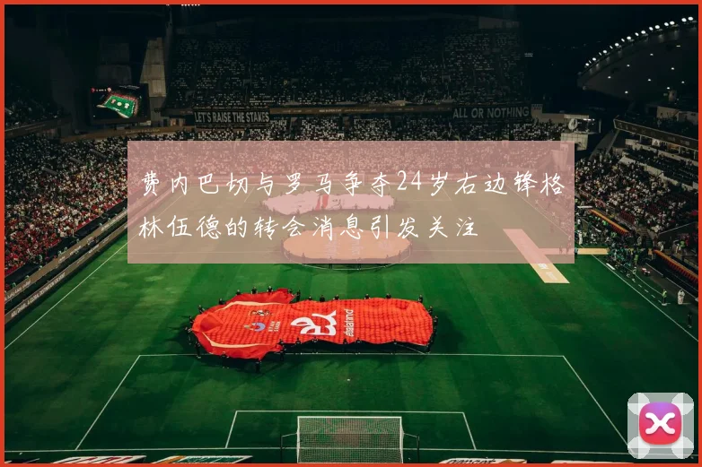 费内巴切与罗马争夺24岁右边锋格林伍德的转会消息引发关注