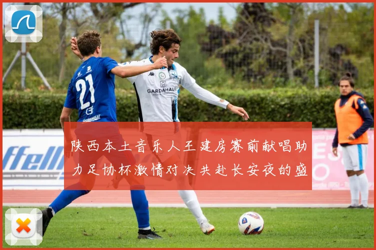 陕西本土音乐人王建房赛前献唱助力足协杯激情对决共赴长安夜的盛宴