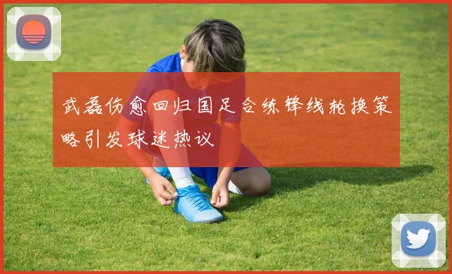 武磊伤愈回归国足合练锋线轮换策略引发球迷热议