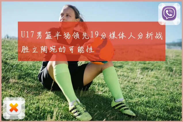 U17男篮半场领先19分媒体人分析战胜立陶宛的可能性
