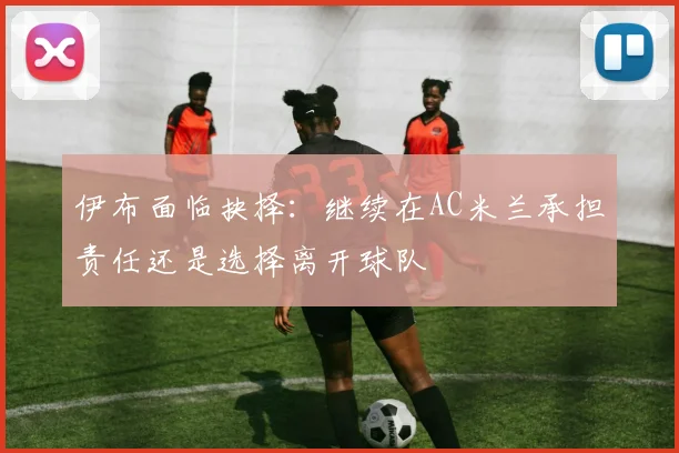 伊布面临抉择：继续在AC米兰承担责任还是选择离开球队