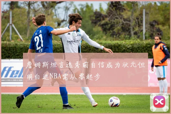 詹姆斯坦言选秀前自信成为状元但明白进NBA需从零起步