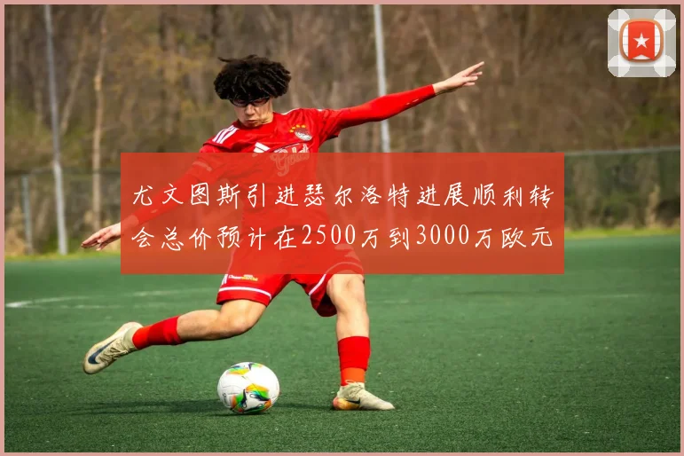 尤文图斯引进瑟尔洛特进展顺利转会总价预计在2500万到3000万欧元之间
