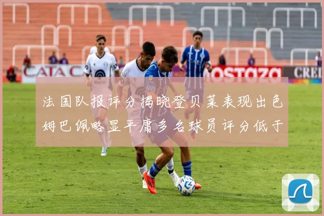 法国队报评分揭晓登贝莱表现出色姆巴佩略显平庸多名球员评分低于六分