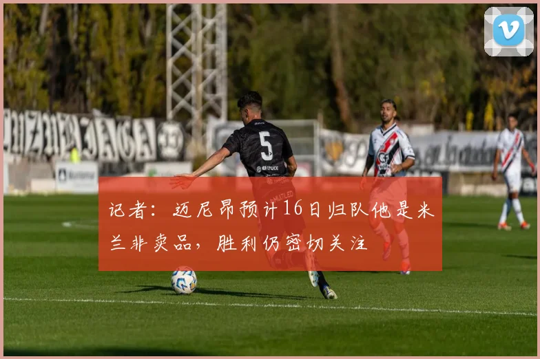 记者：迈尼昂预计16日归队他是米兰非卖品，胜利仍密切关注