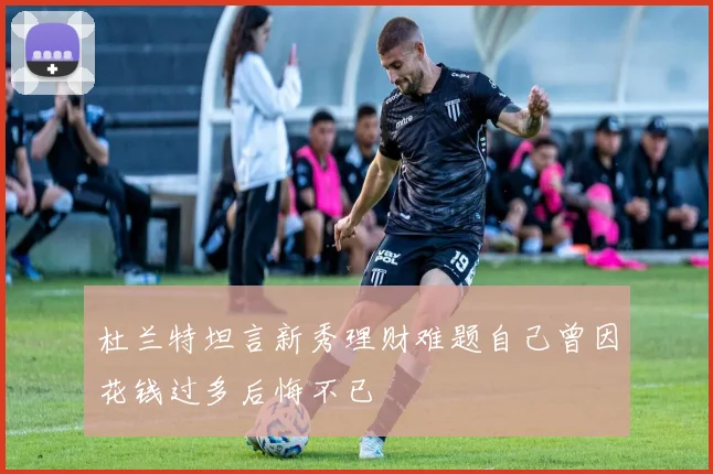 杜兰特坦言新秀理财难题自己曾因花钱过多后悔不已
