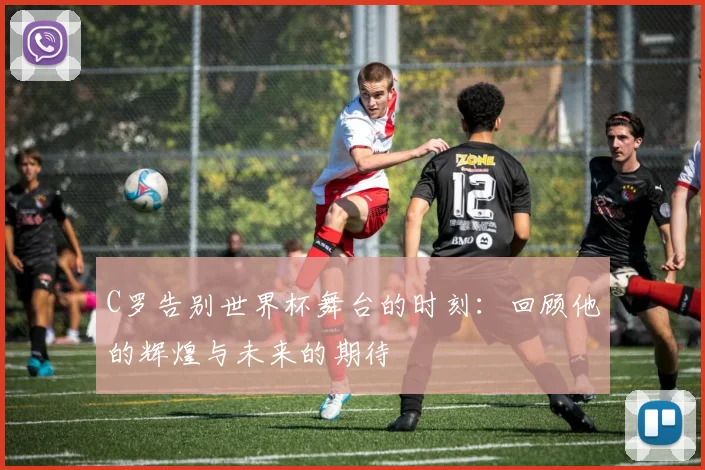 C罗告别世界杯舞台的时刻：回顾他的辉煌与未来的期待