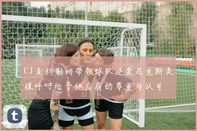 CJ麦科勒姆带领球队逆袭尼克斯美媒呼吁给予他应有的尊重与认可