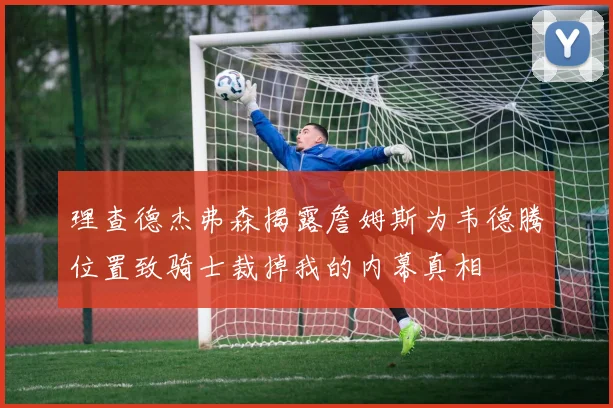 理查德杰弗森揭露詹姆斯为韦德腾位置致骑士裁掉我的内幕真相