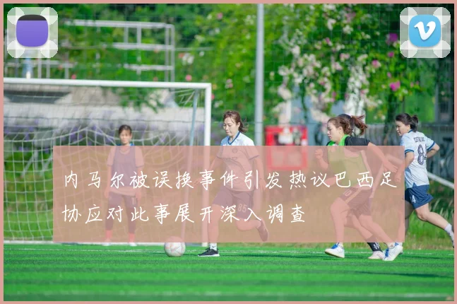 内马尔被误换事件引发热议巴西足协应对此事展开深入调查