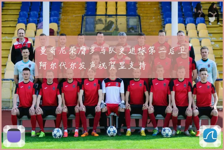 曼奇尼荣膺罗马队史进球第二后卫阿尔代尔发声祝贺显支持